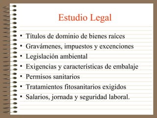 Estudio Legal
•   Títulos de dominio de bienes raíces
•   Gravámenes, impuestos y excenciones
•   Legislación ambiental
•   Exigencias y características de embalaje
•   Permisos sanitarios
•   Tratamientos fitosanitarios exigidos
•   Salarios, jornada y seguridad laboral.
 