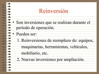 Reinversión
• Son inversiones que se realizan durante el
  período de operación.
• Pueden ser:
  1. Reinversiones de reemplazo de: equipos,
     maquinarias, herramientas, vehículos,
     mobiliario, etc.
  2. Nuevas inversiones por ampliación.
 