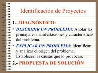 Identificación de Proyectos
1.- DIAGNÓSTICO:
• DESCRIBIR UN PROBLEMA: Anotar las
  principales manifestaciones y características
  del problema.
• EXPLICAR UN PROBLEMA: Identificar
  y analizar el origen del problema.
  Establecer las causas que lo provocan.
2.- PROPUESTA DE SOLUCIÓN
 