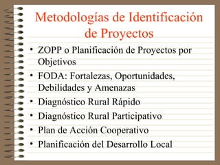 Metodologías de Identificación
         de Proyectos
• ZOPP o Planificación de Proyectos por
  Objetivos
• FODA: Fortalezas, Oportunidades,
  Debilidades y Amenazas
• Diagnóstico Rural Rápido
• Diagnóstico Rural Participativo
• Plan de Acción Cooperativo
• Planificación del Desarrollo Local
 