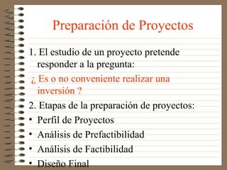 Preparación de Proyectos
1. El estudio de un proyecto pretende
   responder a la pregunta:
 ¿ Es o no conveniente realizar una
   inversión ?
2. Etapas de la preparación de proyectos:
• Perfil de Proyectos
• Análisis de Prefactibilidad
• Análisis de Factibilidad
• Diseño Final
 