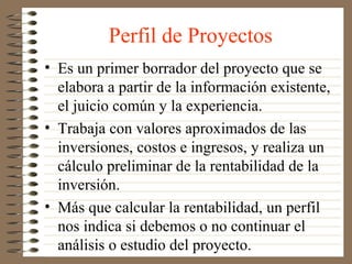 Perfil de Proyectos
• Es un primer borrador del proyecto que se
  elabora a partir de la información existente,
  el juicio común y la experiencia.
• Trabaja con valores aproximados de las
  inversiones, costos e ingresos, y realiza un
  cálculo preliminar de la rentabilidad de la
  inversión.
• Más que calcular la rentabilidad, un perfil
  nos indica si debemos o no continuar el
  análisis o estudio del proyecto.
 