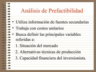 Análisis de Prefactibilidad
• Utiliza información de fuentes secundarias
• Trabaja con costos unitarios
• Busca definir las principales variables
  referidas a:
  1. Situación del mercado
  2. Alternativas técnicas de producción
  3. Capacidad financiera del inversionista.
 