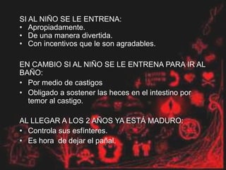 SI AL NIÑO SE LE ENTRENA:
• Apropiadamente.
• De una manera divertida.
• Con incentivos que le son agradables.
EN CAMBIO SI AL NIÑO SE LE ENTRENA PARA IR AL
BAÑO:
• Por medio de castigos
• Obligado a sostener las heces en el intestino por
temor al castigo.
AL LLEGAR A LOS 2 AÑOS YA ESTÁ MADURO:
• Controla sus esfínteres.
• Es hora de dejar el pañal.
 