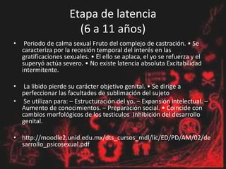 Etapa de latencia
(6 a 11 años)
• Periodo de calma sexual Fruto del complejo de castración. • Se
caracteriza por la recesión temporal del interés en las
gratificaciones sexuales. • El ello se aplaca, el yo se refuerza y el
superyó actúa severo. • No existe latencia absoluta Excitabilidad
intermitente.
• La libido pierde su carácter objetivo genital. • Se dirige a
perfeccionar las facultades de sublimación del sujeto
• Se utilizan para: – Estructuración del yo. – Expansión intelectual. –
Aumento de conocimientos. – Preparación social. • Coincide con
cambios morfológicos de los testiculos Inhibición del desarrollo
genital.
• http://moodle2.unid.edu.mx/dts_cursos_mdl/lic/ED/PD/AM/02/de
sarrollo_psicosexual.pdf
 