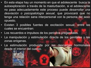 • En esta etapa hay un momento en que el adolescente busca la
autoexploración a través de la masturbación, si el adolescente
no pasa adecuadamente este proceso puede desarrollar una
desviación o psicopatología sexual, que provocará que no
tenga una relación sana interpersonal con la persona del sexo
opuesto.
• Existen 3 posibles fuentes de excitación sexual, entre las
cuales se encuentran:
• Los recuerdos e impulsos de los periodos pregenitales.
• La manipulación y estimulación directa de los genitales y las
zonas erógenas.
• La estimulación producida por las descargas hormonales
desde el interior del cuerpo.
 