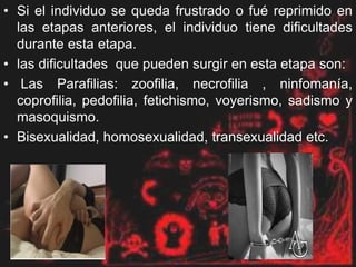 • Si el individuo se queda frustrado o fué reprimido en
las etapas anteriores, el individuo tiene dificultades
durante esta etapa.
• las dificultades que pueden surgir en esta etapa son:
• Las Parafilias: zoofilia, necrofilia , ninfomanía,
coprofilia, pedofilia, fetichismo, voyerismo, sadismo y
masoquismo.
• Bisexualidad, homosexualidad, transexualidad etc.
 