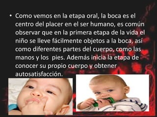 • Como vemos en la etapa oral, la boca es el
centro del placer en el ser humano, es común
observar que en la primera etapa de la vida el
niño se lleve fácilmente objetos a la boca, así
como diferentes partes del cuerpo, como las
manos y los pies. Además inicia la etapa de
conocer su propio cuerpo y obtener
autosatisfacción.
 