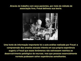 Através do trabalho com seus pacientes, por meio do método de 
                associação livre, Freud delineou sua teoria. 




Uma fonte de informação importante foi a auto­análise realizada por Freud: a 
   compreensão dos anseios sexuais infantis em sua própria experiência 
     sugeriu a Freud que esses fenômenos não estivessem restritos ao 
 desenvolvimento patológico da neurose, mas que pessoas essencialmente 
           normais pudessem sofrer experiências semelhantes.
                                     
 
