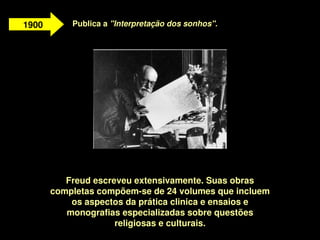 1900       Publica a "Interpretação dos sonhos".




              Freud escreveu extensivamente. Suas obras 
           completas compõem­se de 24 volumes que incluem 
               os aspectos da prática clinica e ensaios e 
              monografias especializadas sobre questões 
                         religiosas e culturais.
                                     
 