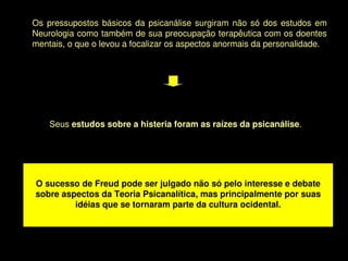 Os  pressupostos  básicos  da  psicanálise  surgiram  não  só  dos  estudos  em 
    Neurologia como também de sua preocupação terapêutica com os doentes 
    mentais, o que o levou a focalizar os aspectos anormais da personalidade. 




        Seus estudos sobre a histeria foram as raízes da psicanálise. 




    O sucesso de Freud pode ser julgado não só pelo interesse e debate 
    sobre aspectos da Teoria Psicanalítica, mas principalmente por suas 
             idéias que se tornaram parte da cultura ocidental.



                                          
 