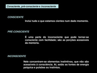 Consciente, pré­consciente e inconsciente



    CONSCIENTE
                   Inclui tudo o que estamos cientes num dado momento.



    PRÉ­CONSCIENTE

                   É  uma  parte  do  inconsciente  que  pode  tornar­se 
                   consciente  com  facilidade;  são  as  porções  acessíveis 
                   da memória.




    INCONSCIENTE

                  Nele concentram­se elementos instintivos, que não são 
                  acessíveis â consciência. Aí, estão as fontes de energia 
                  psíquica e pulsões ou instintos. 
                                        
 