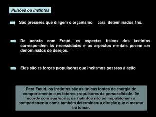 Pulsões ou instintos


        São pressões que dirigem o organismo  para  determinados fins. 



         De  acordo  com  Freud,  os  aspectos  físicos  dos  instintos 
         correspondem  às  necessidades  e  os  aspectos  mentais  podem  ser 
         denominados de desejos. 



         Eles são as forças propulsoras que incitamos pessoas à ação.




           Para Freud, os instintos são as únicas fontes de energia do 
          comportamento e os fatores propulsores da personalidade. De 
            acordo com sua teoria, os instintos não só impulsionam o 
        comportamento como também determinam a direção que o mesmo 
                                    irá tomar.
                                         
 