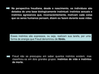 Na  perspectiva  freudiana,  desde  o  nascimento,  os  indivíduos  são 
    dotados de uma base biologicamente instintual: instintos sexuais e 
    instintos  agressivos  que,  inconscientemente,  motivam  cada  coisa 
    que os seres humanos pensam, dizem ou fazem durante suas vidas. 




    Esses  instintos  são  expressos,  ou  seja,  realizam  sua  tarefa,  por  uma 
    forma de energia que Freud denominou de libido.




     Freud  não  se  preocupou  em  saber  quantos  instintos  existem,  mas 
     classificou­os  em  dois  grandes  grupos:  instintos  de  vida  e  instintos 
     de morte.

                                          
 