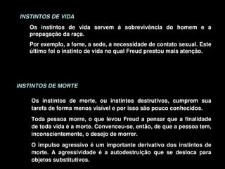 INSTINTOS DE VIDA
        Os  instintos  de  vida  servem  à  sobrevivência  do  homem  e  a 
        propagação da raça. 
        Por exemplo, a fome, a sede, a necessidade de contato sexual. Este 
        último foi o instinto de vida no qual Freud prestou mais atenção.




    INSTINTOS DE MORTE

        Os  instintos  de  morte,  ou  instintos  destrutivos,  cumprem  sua 
        tarefa de forma menos visível e por isso são pouco conhecidos.
        Toda  pessoa  morre,  o  que  levou  Freud  a  pensar  que  a  finalidade 
        de toda vida é a morte. Convenceu­se, então, de que a pessoa tem, 
        inconscientemente, o desejo de morrer.
        O  impulso  agressivo  é  um  importante  derivativo  dos  instintos  de 
        morte.  A  agressividade  é  a  autodestruição  que  se  desloca  para 
                                         
        objetos substitutivos. 
 