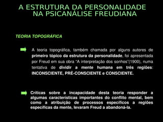 TEORIA TOPOGRÁFICA 


          A  teoria  topográfica,  também  chamada  por  alguns  autores  de 
          primeiro tópico da estrutura da personalidade, foi apresentada 
          por Freud em sua obra “A interpretação dos sonhos”(1900), numa 
          tentativa  de  dividir  a  mente  humana  em  três  regiões: 
          INCONSCIENTE, PRÉ­CONSCIENTE e CONSCIENTE.



          Críticas  sobre  a  incapacidade  desta  teoria  responder  a 
          algumas  características  importantes  do  conflito  mental,  bem 
          como  a  atribuição  de  processos  específicos  a  regiões 
          específicas da mente, levaram Freud a abandoná­la. 
                                     
 