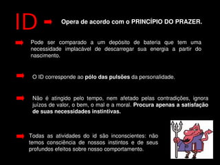 Opera de acordo com o PRINCÍPIO DO PRAZER.


    Pode  ser  comparado  a  um  depósito  de  bateria  que  tem  uma 
    necessidade  implacável  de  descarregar  sua  energia  a  partir  do 
    nascimento.


     O ID corresponde ao pólo das pulsões da personalidade. 


     Não  é  atingido  pelo  tempo,  nem  afetado  pelas  contradições,  ignora 
     juízos de valor, o bem, o mal e a moral. Procura apenas a satisfação 
     de suas necessidades instintivas. 



    Todas  as  atividades  do  id  são  inconscientes:  não 
    temos  consciência  de  nossos  instintos  e  de  seus 
    profundos efeitos sobre nosso comportamento.
                                       
 