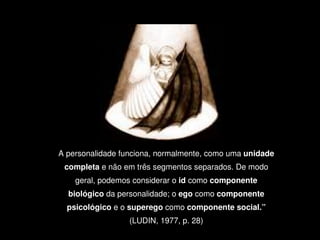 A personalidade funciona, normalmente, como uma unidade 
     completa e não em três segmentos separados. De modo 
        geral, podemos considerar o id como componente 
      biológico da personalidade; o ego como componente 
      psicológico e o superego como componente social.” 

                      (LUDIN, 1977, p. 28)
                              
 