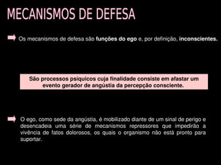 Os mecanismos de defesa são funções do ego e, por definição, inconscientes. 




       São processos psíquicos cuja finalidade consiste em afastar um 
            evento gerador de angústia da percepção consciente. 




    O ego, como sede da angústia, é mobilizado diante de um sinal de perigo e 
    desencadeia  uma  série  de  mecanismos  repressores  que  impedirão  a 
    vivência  de  fatos  dolorosos,  os  quais  o  organismo  não  está  pronto  para 
    suportar. 

                                            
 