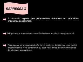REPRESSÃO

    A  repressão  impede  que  pensamentos  dolorosos  ou  reprimidos 
    cheguem à consciência. 




    O Ego impede a entrada na consciência de um impulso indesejado do Id.




    Pode operar por meio da exclusão da consciência, daquilo que uma vez foi 
    experienciado a nível consciente, ou pode frear idéias e sentimentos antes 
    de atingirem a consciência.


                                         
 
