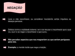 NEGAÇÃO


    Leva  a  não  reconhecer,  ou  considerar  inexistente  certos  impulsos  ou 
    desejos penosos.



    Defesa contra a realidade externa: ver e se recusar a reconhecer que o que 
    viu, ouvir e se negar a reconhecer o que ouviu. 



    Não perceber aspectos que nos magoariam ou que seriam perigosos 
    para nós.

    Exemplo: o marido traído que nega a traição. 

                                        
 