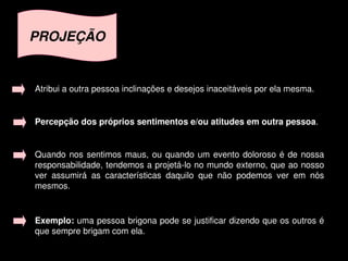 PROJEÇÃO


    Atribui a outra pessoa inclinações e desejos inaceitáveis por ela mesma.


    Percepção dos próprios sentimentos e/ou atitudes em outra pessoa. 


    Quando  nos  sentimos  maus,  ou  quando  um  evento  doloroso  é  de  nossa 
    responsabilidade, tendemos a projetá­lo no mundo externo, que ao nosso 
    ver  assumirá  as  características  daquilo  que  não  podemos  ver  em  nós 
    mesmos.


    Exemplo: uma pessoa brigona pode se justificar dizendo que os outros é 
    que sempre brigam com ela.
                                         
 