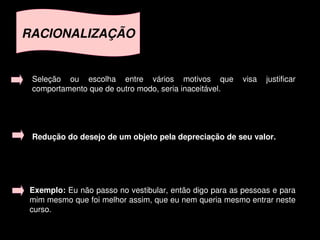 RACIONALIZAÇÃO


     Seleção  ou  escolha  entre  vários  motivos  que  visa  justificar 
     comportamento que de outro modo, seria inaceitável.




     Redução do desejo de um objeto pela depreciação de seu valor.




    Exemplo: Eu não passo no vestibular, então digo para as pessoas e para 
    mim mesmo que foi melhor assim, que eu nem queria mesmo entrar neste 
    curso.
                                       
 