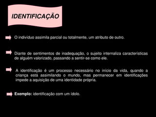 IDENTIFICAÇÃO


    O indivíduo assimila parcial ou totalmente, um atributo de outro.



    Diante  de  sentimentos  de  inadequação,  o  sujeito  internaliza  características 
    de alguém valorizado, passando a sentir­se como ele.


     A  identificação  é  um  processo  necessário  no  início  da  vida,  quando  a 
     criança  está  assimilando  o  mundo,  mas  permanecer  em  identificações 
     impede a aquisição de uma identidade própria.


    Exemplo: identificação com um ídolo.


                                            
 