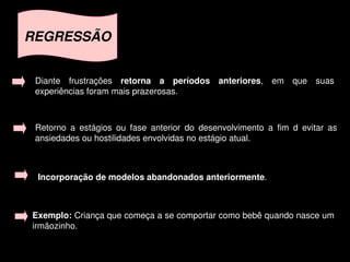 REGRESSÃO


     Diante  frustrações  retorna  a  períodos  anteriores,  em  que  suas 
     experiências foram mais prazerosas.



     Retorno  a  estágios  ou  fase  anterior  do  desenvolvimento  a  fim  d  evitar  as 
     ansiedades ou hostilidades envolvidas no estágio atual. 



     Incorporação de modelos abandonados anteriormente. 



    Exemplo: Criança que começa a se comportar como bebê quando nasce um 
    irmãozinho.

                                            
 