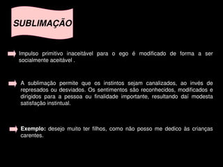 SUBLIMAÇÃO


    Impulso  primitivo  inaceitável  para  o  ego  é  modificado  de  forma  a  ser 
    socialmente aceitável .



    A  sublimação  permite  que  os  instintos  sejam  canalizados,  ao  invés  de 
    represados  ou  desviados.  Os  sentimentos  são  reconhecidos,  modificados  e 
    dirigidos  para  a  pessoa  ou  finalidade  importante,  resultando  daí  modesta 
    satisfação instintual.



    Exemplo:  desejo  muito  ter  filhos,  como  não  posso  me  dedico  às  crianças 
    carentes.


                                           
 