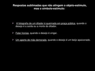 Respostas sublimadas que não atingem o objeto­estímulo,
                   mas o símbolo­estímulo: 




      A fotografia de um ditador é queimada em praça pública, quando o 
      desejo é a saída ou a morte do ditador.

     Falar Ironias, quando o desejo é xingar.
     
     Um aperto de mão demorado, quando o desejo é um beijo apaixonado.




                                    
 