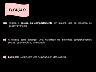 FIXAÇÃO


    Implica  a  parada  do  comportamento  em  alguma  fase  do  processo  de 
    desenvolvimento. 




    A  fixação  pode  abranger  uma  variedade  de  diferentes  comportamentos 
    sociais, emocionais ou intelectuais.




    Exemplo: Dormir com urso de pelúcia na idade adulta.



                                        
 