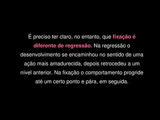 É preciso ter claro, no entanto, que fixação é 
         diferente de regressão. Na regressão o 
    desenvolvimento se encaminhou no sentido de uma 
     ação mais amadurecida, depois retrocedeu a um 
    nível anterior. Na fixação o comportamento progride 
          até um certo ponto e pára, em seguida.




                              
 