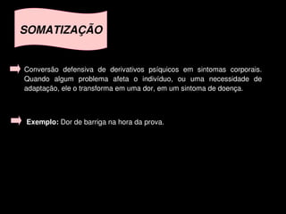SOMATIZAÇÃO


    Conversão  defensiva  de  derivativos  psíquicos  em  sintomas  corporais. 
    Quando  algum  problema  afeta  o  indivíduo,  ou  uma  necessidade  de 
    adaptação, ele o transforma em uma dor, em um sintoma de doença.



    Exemplo: Dor de barriga na hora da prova.




                                         
 