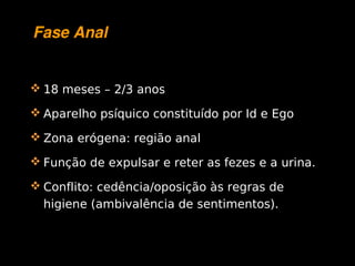 Fase Anal


     18 meses – 2/3 anos

     Aparelho psíquico constituído por Id e Ego

     Zona erógena: região anal

     Função de expulsar e reter as fezes e a urina.

     Conflito: cedência/oposição às regras de
      higiene (ambivalência de sentimentos).


                             
 
