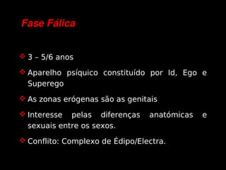 Fase Fálica


     3 – 5/6 anos

     Aparelho psíquico constituído por Id, Ego e
      Superego
     As zonas erógenas são as genitais

     Interesse  pelas diferenças    anatómicas   e
      sexuais entre os sexos.
     Conflito: Complexo de Édipo/Electra.

                             
 