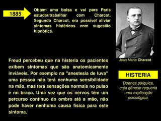 Obtém  uma  bolsa  e  vai  para  Paris 
1885        estudar/trabalhar    com      Charcot. 
            Segundo  Charcot,  era  possível  aliviar 
            sintomas  histéricos  com  sugestão 
            hipnótica. 




Freud  percebeu  que  na  histeria  os  pacientes        Jean Marie Charcot 

exibem  sintomas  que  são  anatomicamente 
inviáveis. Por exemplo na "anestesia de luva"               HISTERIA
uma  pessoa  não  terá  nenhuma  sensibilidade 
                                                           Doença psíquica, 
na mão, mas terá sensações normais no pulso              cuja gênese requeria 
e  no  braço.  Uma  vez  que  os  nervos  têm  um           uma explicação 
percurso  contínuo  do  ombro  até  a  mão,  não              psicológica.

pode  haver  nenhuma  causa  física  para  este 
sintoma.
                                     
 
