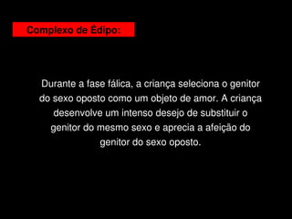 Complexo de Édipo:




      Durante a fase fálica, a criança seleciona o genitor 
      do sexo oposto como um objeto de amor. A criança 
         desenvolve um intenso desejo de substituir o 
        genitor do mesmo sexo e aprecia a afeição do 
                   genitor do sexo oposto.




                               
 