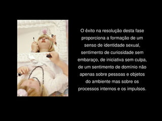 O êxito na resolução desta fase 
         proporciona a formação de um 
          senso de identidade sexual, 
     sentimento de curiosidade sem 
    embaraço, de iniciativa sem culpa, 
    de um sentimento de domínio não 
     apenas sobre pessoas e objetos 
          do ambiente mas sobre os 
    processos internos e os impulsos.




      
 