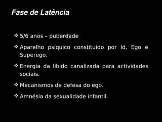 Fase de Latência


     5/6 anos – puberdade

     Aparelho psíquico constituído por Id, Ego e
      Superego.
     Energia da libido canalizada para actividades
      sociais.
     Mecanismos de defesa do ego.

     Amnésia da sexualidade infantil.


                              
 