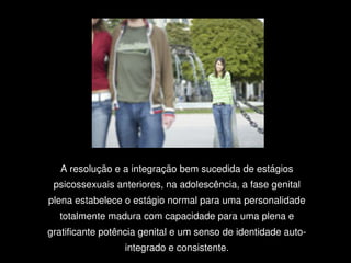 A resolução e a integração bem sucedida de estágios 
     psicossexuais anteriores, na adolescência, a fase genital 
    plena estabelece o estágio normal para uma personalidade 
      totalmente madura com capacidade para uma plena e 
    gratificante potência genital e um senso de identidade auto­
                     integrado e consistente.
                                 
 
