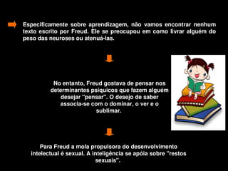 Especificamente  sobre  aprendizagem,  não  vamos  encontrar  nenhum 
    texto  escrito  por  Freud.  Ele  se  preocupou  em  como  livrar  alguém  do 
    peso das neuroses ou atenuá­las. 




                No entanto, Freud gostava de pensar nos 
               determinantes psíquicos que fazem alguém 
                   desejar "pensar". O desejo de saber 
                  associa­se com o dominar, o ver e o 
                               sublimar. 




           Para Freud a mola propulsora do desenvolvimento 
       intelectual é sexual. A inteligência se apóia sobre "restos 
                                sexuais". 
                                        
 