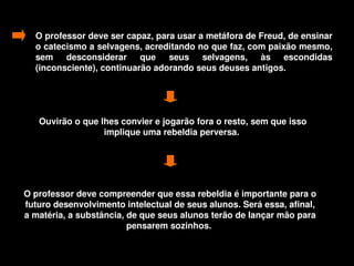O professor deve ser capaz, para usar a metáfora de Freud, de ensinar 
      o catecismo a selvagens, acreditando no que faz, com paixão mesmo, 
      sem  desconsiderar  que  seus  selvagens,  às  escondidas 
      (inconsciente), continuarão adorando seus deuses antigos. 




       Ouvirão o que lhes convier e jogarão fora o resto, sem que isso 
                      implique uma rebeldia perversa. 




    O professor deve compreender que essa rebeldia é importante para o 
    futuro desenvolvimento intelectual de seus alunos. Será essa, afinal, 
    a matéria, a substância, de que seus alunos terão de lançar mão para 
                             pensarem sozinhos. 

                                         
 