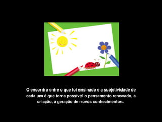 O encontro entre o que foi ensinado e a subjetividade de 
    cada um é que torna possível o pensamento renovado, a 
         criação, a geração de novos conhecimentos. 

                                
 