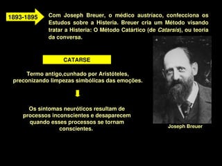1893­1895    Com  Joseph  Breuer,  o  médico  austríaco,  confecciona  os 
             Estudos  sobre  a  Histeria.  Breuer  cria  um  Método  visando 
             tratar a Histeria: O Método Catártico (de Catarsis), ou teoria 
             da conversa.



                   CATARSE

      Termo antigo,cunhado por Aristóteles, 
 preconizando limpezas simbólicas das emoções.




       Os sintomas neuróticos resultam de 
     processos inconscientes e desaparecem 
       quando esses processos se tornam 
                                                            Joseph Breuer
                  conscientes. 



                                      
 