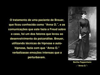 O tratamento de uma paciente de Breuer, 
    que ficou conhecida como “Anna O.”, e as 
    comunicações que este fazia a Freud sobre 
     o caso, foi um dos fatores que levou ao 
     desenvolvimento da psicanálise. Breuer, 
      utilizando técnicas de hipnose e auto­
        hipnose, fazia com que “Anna O.” 
      verbalizasse emoções intensas que a 
                  perturbavam. 
                                                 Bertha Pappenheim
                                                   ­ “Anna O.”­ 

                                   
 