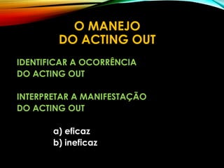 O MANEJO
DO ACTING OUT
IDENTIFICAR A OCORRÊNCIA
DO ACTING OUT
INTERPRETAR A MANIFESTAÇÃO
DO ACTING OUT
a) eficaz
b) ineficaz
 