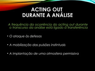 ACTING OUTACTING OUT
DURANTE A ANÁLISEDURANTE A ANÁLISE
A frequência da ocorrência do acting out durante
o transcurso da análise está ligado à transferência
• O ataque às defesas
• A mobilização das pulsões instintuais
• A implantação de uma atmosfera permissiva
 