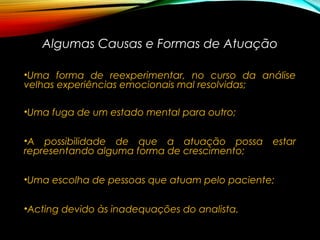 Algumas Causas e Formas de AtuaçãoAlgumas Causas e Formas de Atuação
•Uma forma de reexperimentar, no curso da análise
velhas experiências emocionais mal resolvidas;
•Uma fuga de um estado mental para outro;
•A possibilidade de que a atuação possa estar
representando alguma forma de crescimento;
•Uma escolha de pessoas que atuam pelo paciente;
•Acting devido às inadequações do analista.
 