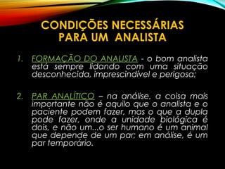 CONDIÇÕES NECESSÁRIAS
PARA UM ANALISTA
1. FORMAÇÃO DO ANALISTA - o bom analista
está sempre lidando com uma situação
desconhecida, imprescindível e perigosa;
2. PAR ANALÍTICO – na análise, a coisa mais
importante não é aquilo que o analista e o
paciente podem fazer, mas o que a dupla
pode fazer, onde a unidade biológica é
dois, e não um...o ser humano é um animal
que depende de um par; em análise, é um
par temporário.
 